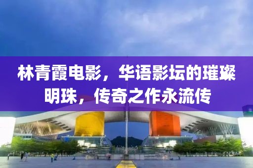 林青霞电影，华语影坛的璀璨明珠，传奇之作永流传