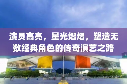 演员高亮，星光熠熠，塑造无数经典角色的传奇演艺之路
