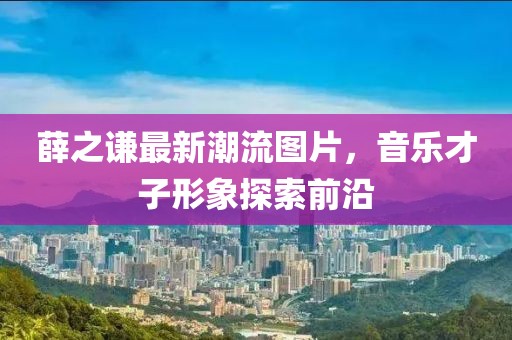 薛之谦最新潮流图片，音乐才子形象探索前沿