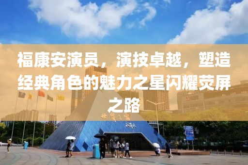 福康安演员，演技卓越，塑造经典角色的魅力之星闪耀荧屏之路