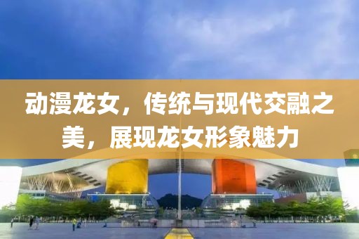 动漫龙女，传统与现代交融之美，展现龙女形象魅力