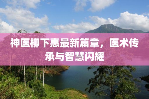 神医柳下惠最新篇章，医术传承与智慧闪耀