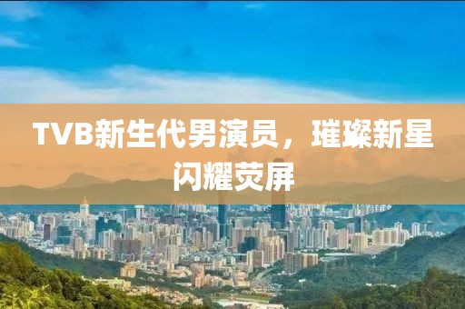 TVB新生代男演员，璀璨新星闪耀荧屏