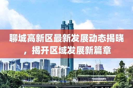 聊城高新区最新发展动态揭晓，揭开区域发展新篇章