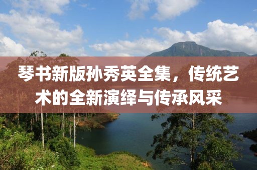 琴书新版孙秀英全集，传统艺术的全新演绎与传承风采