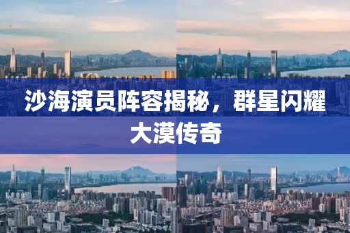 沙海演员阵容揭秘，群星闪耀大漠传奇