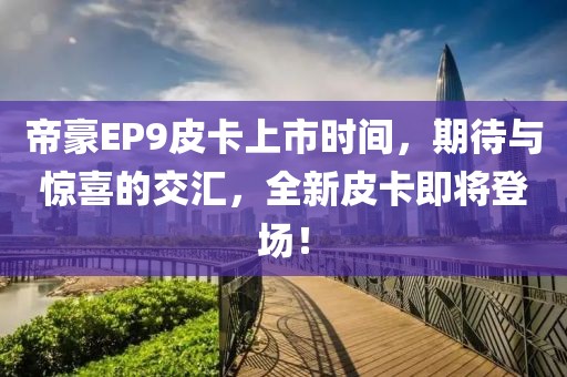 帝豪EP9皮卡上市时间，期待与惊喜的交汇，全新皮卡即将登场！