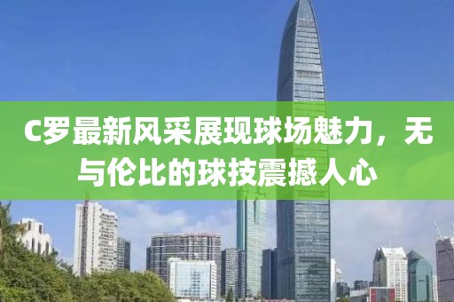 C罗最新风采展现球场魅力，无与伦比的球技震撼人心