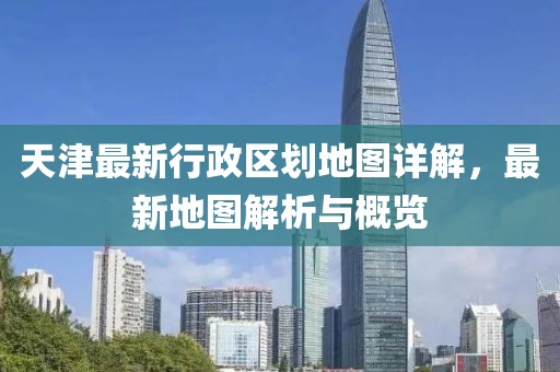 天津最新行政区划地图详解，最新地图解析与概览
