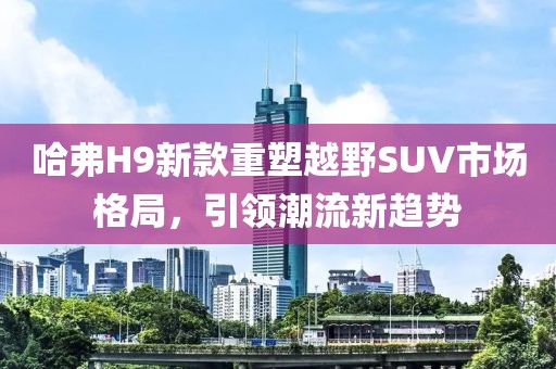 哈弗H9新款重塑越野SUV市场格局，引领潮流新趋势