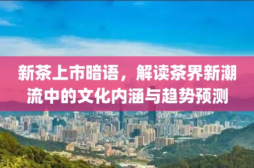 新茶上市暗语，解读茶界新潮流中的文化内涵与趋势预测