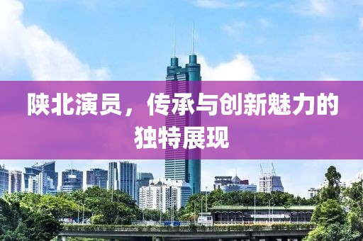 陕北演员，传承与创新魅力的独特展现