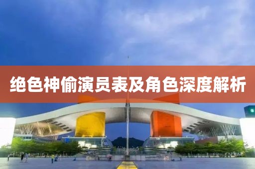 绝色神偷演员表及角色深度解析