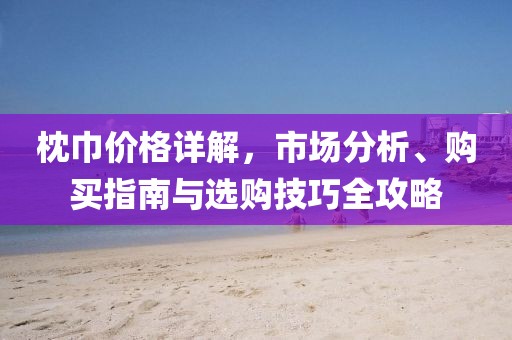 枕巾价格详解，市场分析、购买指南与选购技巧全攻略