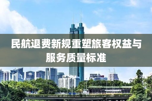 民航退费新规重塑旅客权益与服务质量标准