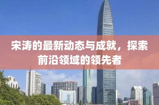 宋涛的最新动态与成就，探索前沿领域的领先者