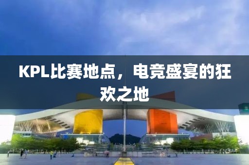 KPL比赛地点，电竞盛宴的狂欢之地
