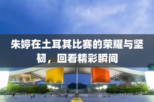 朱婷在土耳其比赛的荣耀与坚韧，回看精彩瞬间