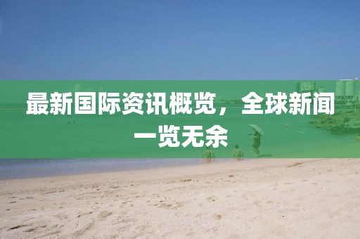最新国际资讯概览，全球新闻一览无余