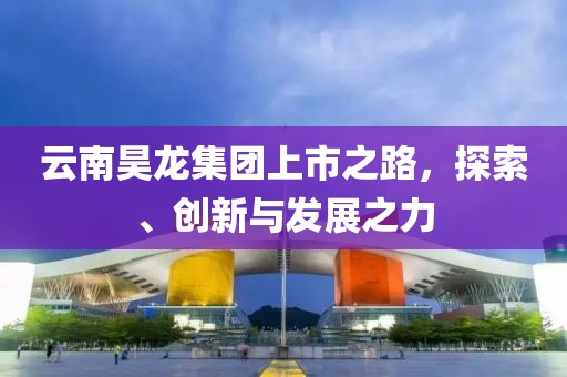 云南昊龙集团上市之路，探索、创新与发展之力