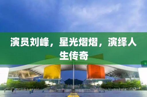 演员刘峰，星光熠熠，演绎人生传奇