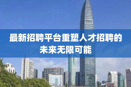 最新招聘平台重塑人才招聘的未来无限可能