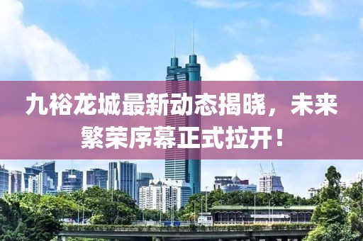 九裕龙城最新动态揭晓，未来繁荣序幕正式拉开！