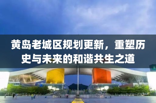 黄岛老城区规划更新，重塑历史与未来的和谐共生之道