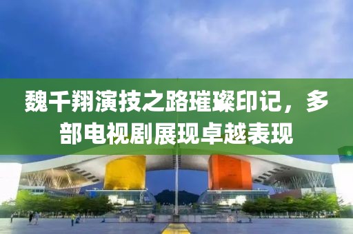 魏千翔演技之路璀璨印记，多部电视剧展现卓越表现