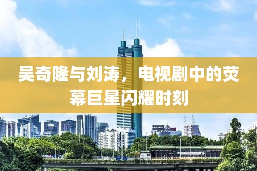 吴奇隆与刘涛，电视剧中的荧幕巨星闪耀时刻