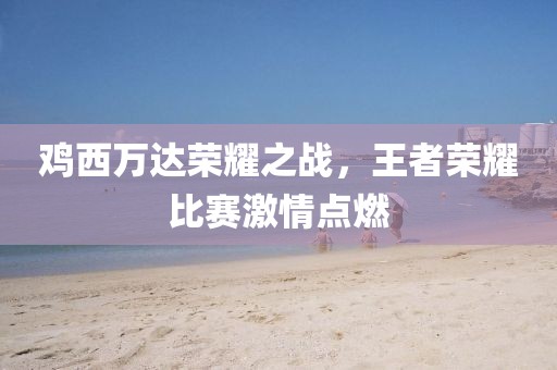 鸡西万达荣耀之战，王者荣耀比赛激情点燃