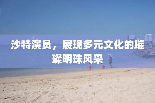 沙特演员，展现多元文化的璀璨明珠风采