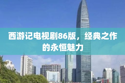 西游记电视剧86版，经典之作的永恒魅力