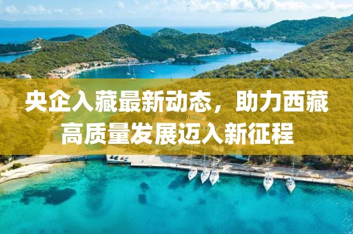 央企入藏最新动态，助力西藏高质量发展迈入新征程