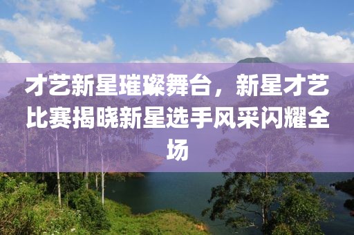 才艺新星璀璨舞台，新星才艺比赛揭晓新星选手风采闪耀全场