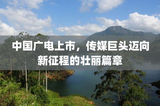 中国广电上市，传媒巨头迈向新征程的壮丽篇章