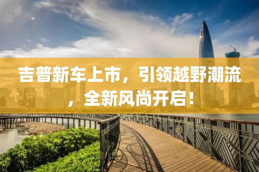 吉普新车上市，引领越野潮流，全新风尚开启！
