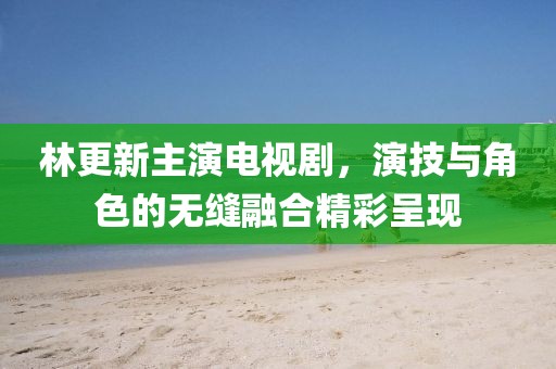 林更新主演电视剧，演技与角色的无缝融合精彩呈现