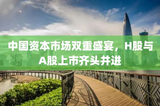 中国资本市场双重盛宴，H股与A股上市齐头并进