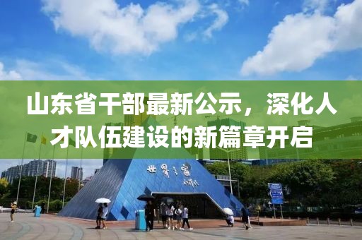 山东省干部最新公示，深化人才队伍建设的新篇章开启