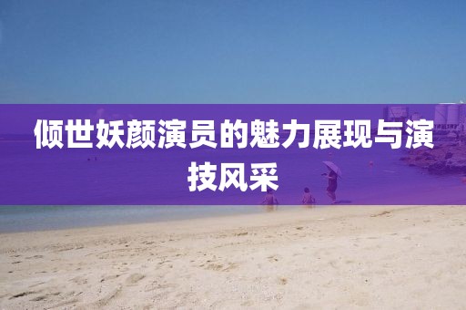 倾世妖颜演员的魅力展现与演技风采