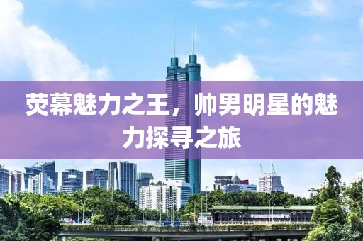 荧幕魅力之王，帅男明星的魅力探寻之旅