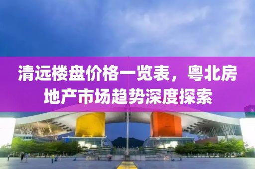 清远楼盘价格一览表，粤北房地产市场趋势深度探索