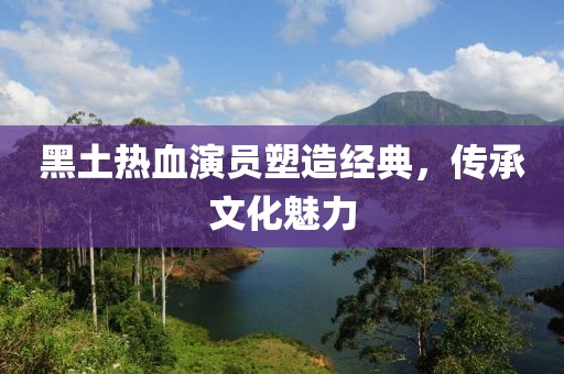 黑土热血演员塑造经典，传承文化魅力