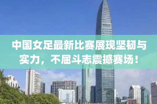 中国女足最新比赛展现坚韧与实力，不屈斗志震撼赛场！