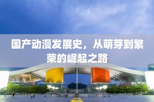 国产动漫发展史，从萌芽到繁荣的崛起之路