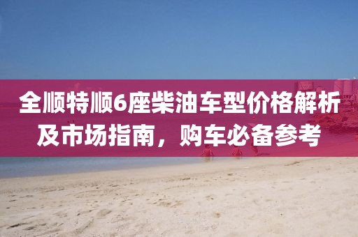 全顺特顺6座柴油车型价格解析及市场指南，购车必备参考