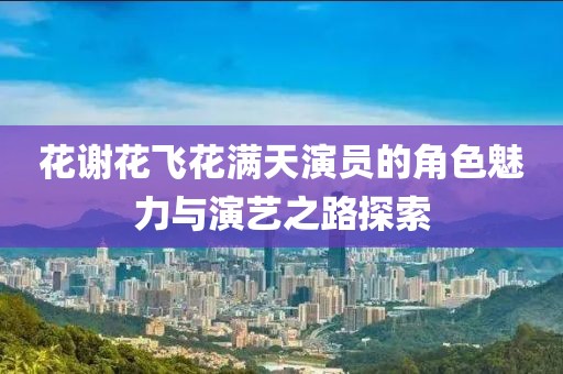花谢花飞花满天演员的角色魅力与演艺之路探索