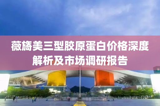 薇旖美三型胶原蛋白价格深度解析及市场调研报告