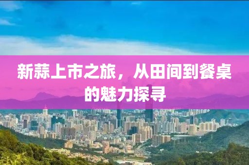 新蒜上市之旅，从田间到餐桌的魅力探寻